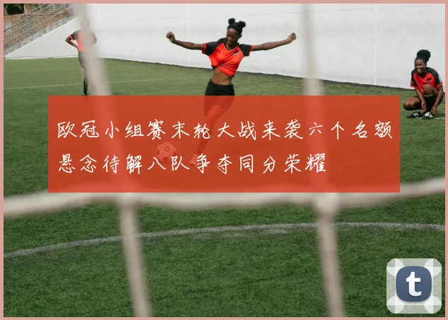 欧冠小组赛末轮大战来袭六个名额悬念待解八队争夺同分荣耀