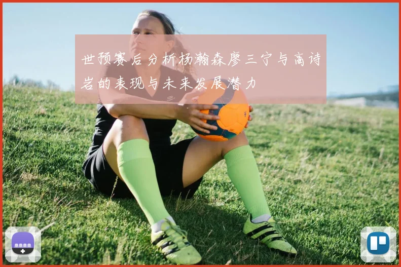 世预赛后分析杨瀚森廖三宁与高诗岩的表现与未来发展潜力