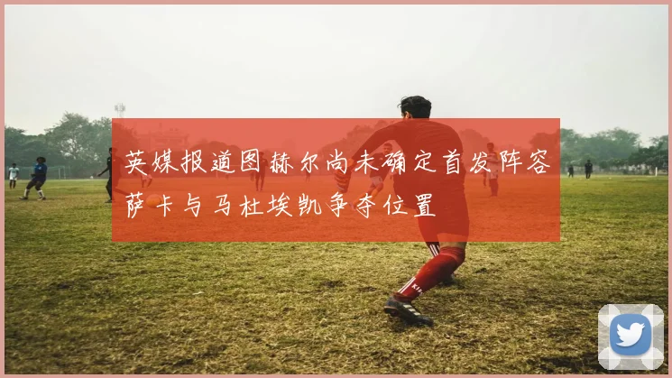 英媒报道图赫尔尚未确定首发阵容萨卡与马杜埃凯争夺位置