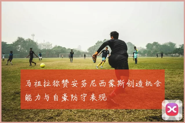 马祖拉称赞安芬尼西蒙斯创造机会能力与自豪防守表现