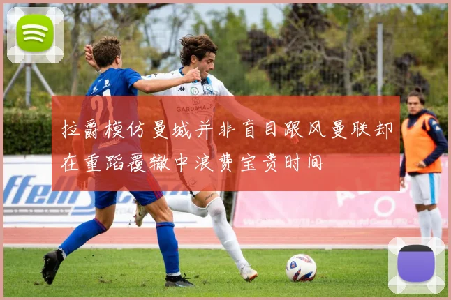 拉爵模仿曼城并非盲目跟风曼联却在重蹈覆辙中浪费宝贵时间