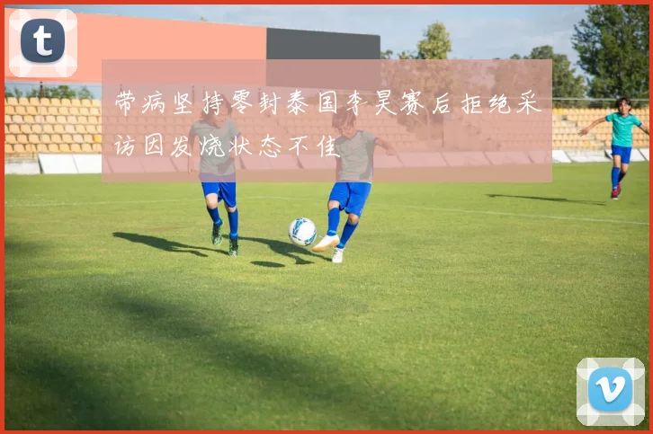 带病坚持零封泰国李昊赛后拒绝采访因发烧状态不佳