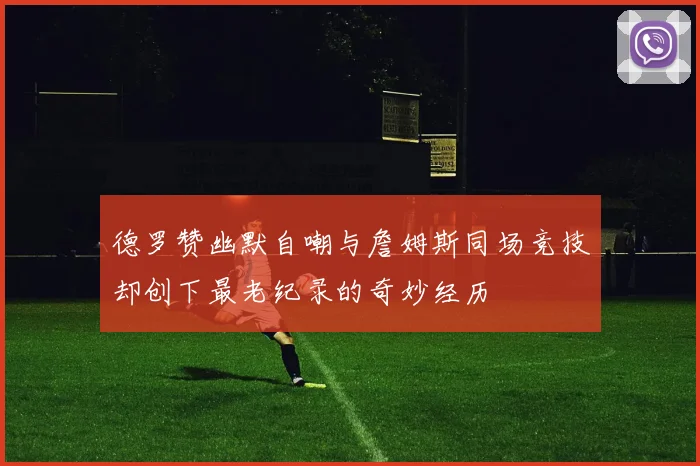 德罗赞幽默自嘲与詹姆斯同场竞技却创下最老纪录的奇妙经历