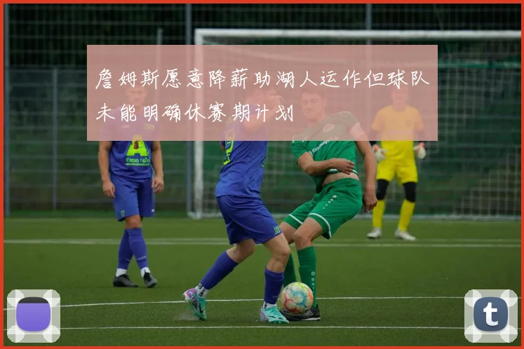 詹姆斯愿意降薪助湖人运作但球队未能明确休赛期计划