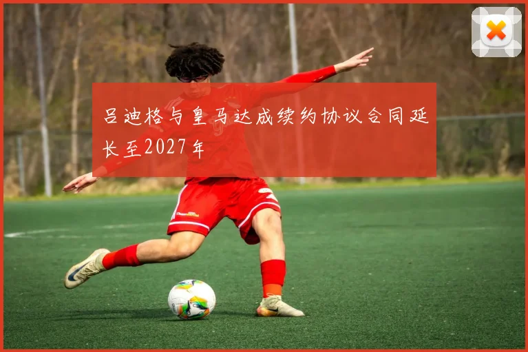吕迪格与皇马达成续约协议合同延长至2027年