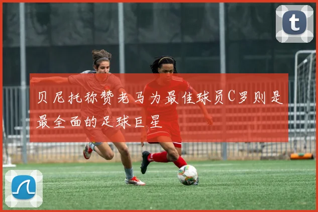 贝尼托称赞老马为最佳球员C罗则是最全面的足球巨星