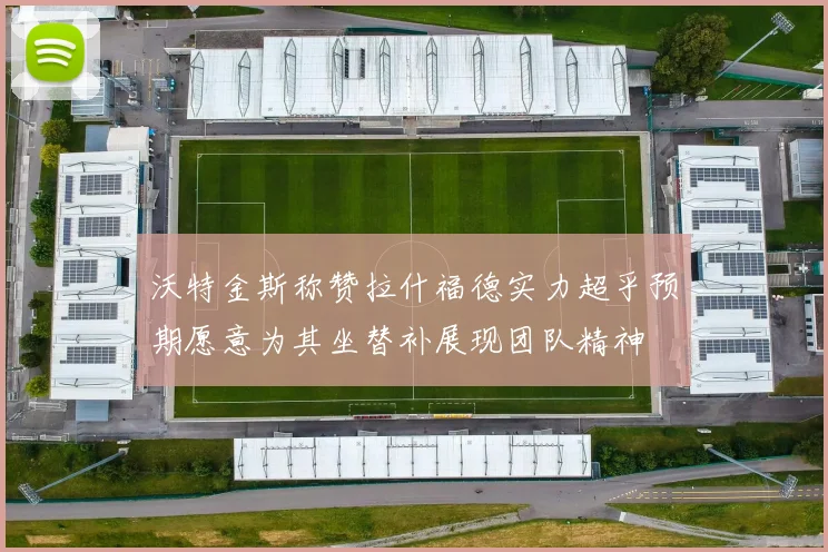 沃特金斯称赞拉什福德实力超乎预期愿意为其坐替补展现团队精神