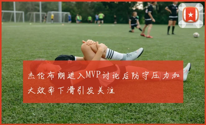杰伦布朗进入MVP讨论后防守压力加大效率下滑引发关注