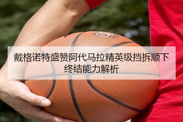 戴格诺特盛赞阿代马拉精英级挡拆顺下终结能力解析